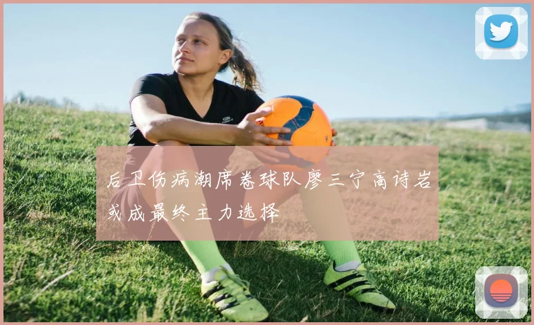 后卫伤病潮席卷球队廖三宁高诗岩或成最终主力选择