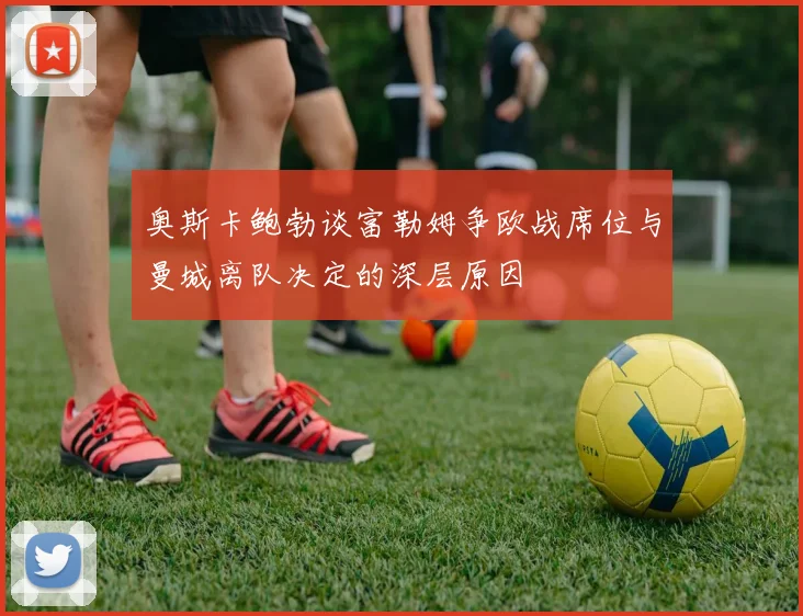 奥斯卡鲍勃谈富勒姆争欧战席位与曼城离队决定的深层原因