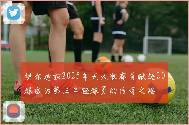 伊尔迪兹2025年五大联赛贡献超20球成为第三年轻球员的传奇之路