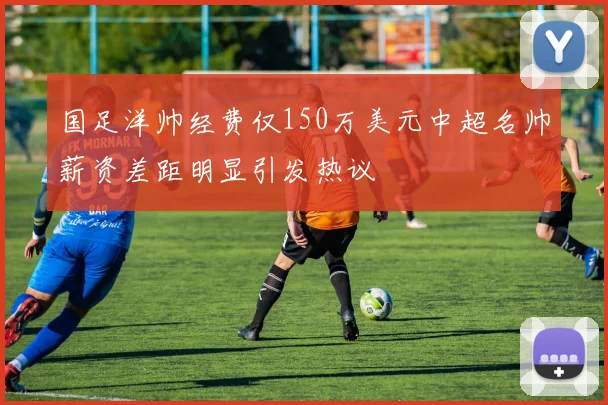 国足洋帅经费仅150万美元中超名帅薪资差距明显引发热议
