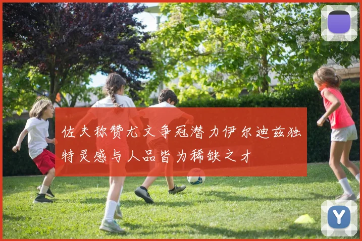佐夫称赞尤文争冠潜力伊尔迪兹独特灵感与人品皆为稀缺之才