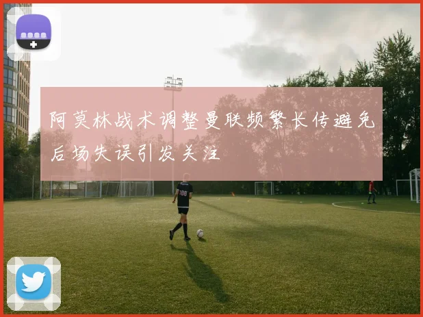 阿莫林战术调整曼联频繁长传避免后场失误引发关注