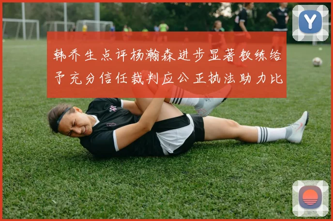 韩乔生点评杨瀚森进步显著教练给予充分信任裁判应公正执法助力比赛发展