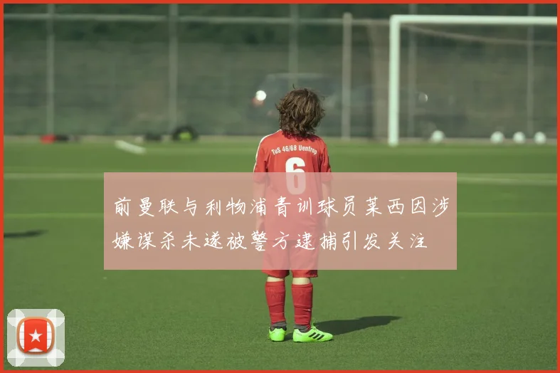 前曼联与利物浦青训球员莱西因涉嫌谋杀未遂被警方逮捕引发关注