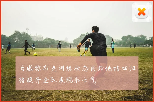 马威称布克训练状态良好他的回归将提升全队表现和士气