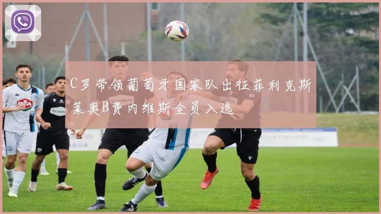 C罗带领葡萄牙国家队出征菲利克斯莱奥B费内维斯全员入选