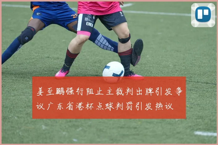 姜至鹏强行阻止主裁判出牌引发争议广东省港杯点球判罚引发热议