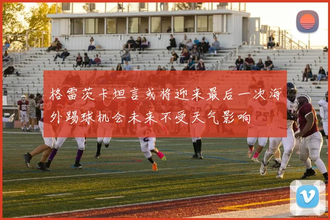 格雷茨卡坦言或将迎来最后一次海外踢球机会未来不受天气影响