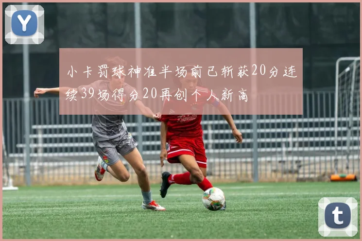 小卡罚球神准半场前已斩获20分连续39场得分20再创个人新高