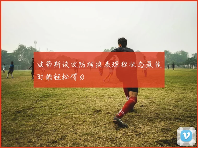 波蒂斯谈攻防转换表现称状态最佳时能轻松得分