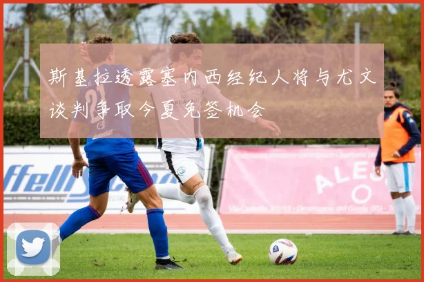 斯基拉透露塞内西经纪人将与尤文谈判争取今夏免签机会