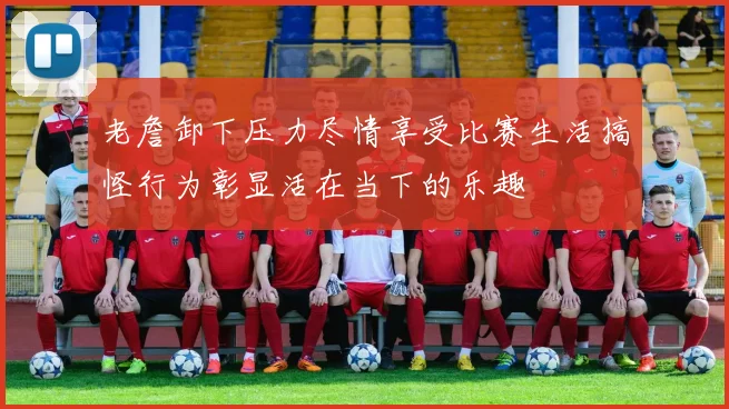 老詹卸下压力尽情享受比赛生活搞怪行为彰显活在当下的乐趣