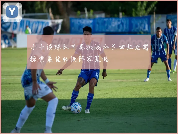 小卡谈球队节奏挑战加兰回归后需探索最佳轮换阵容策略