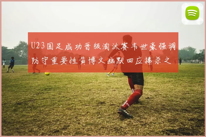 U23国足成功晋级淘汰赛韦世豪强调防守重要性黄博文幽默回应捧杀之说
