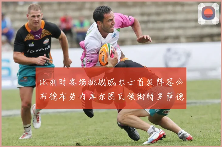 比利时客场挑战威尔士首发阵容公布德布劳内库尔图瓦领衔特罗萨德出战