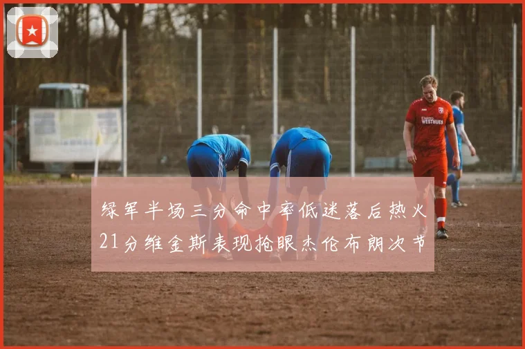绿军半场三分命中率低迷落后热火21分维金斯表现抢眼杰伦布朗次节独得15分