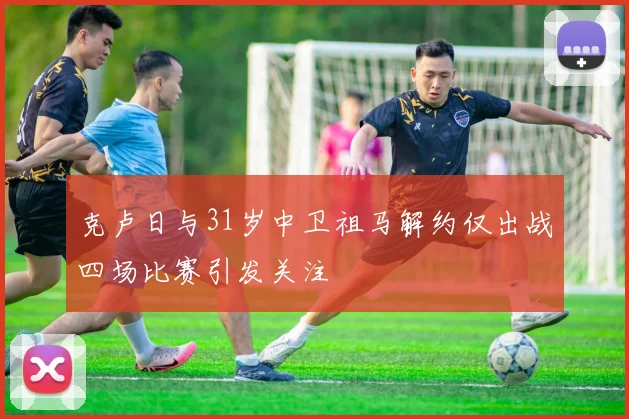 克卢日与31岁中卫祖马解约仅出战四场比赛引发关注