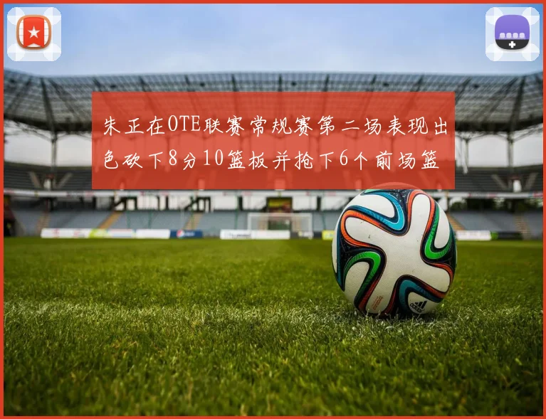 朱正在OTE联赛常规赛第二场表现出色砍下8分10篮板并抢下6个前场篮板