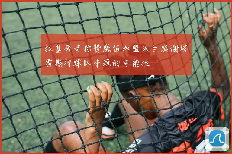 拉基蒂奇称赞魔笛加盟米兰感谢塔雷期待球队夺冠的可能性