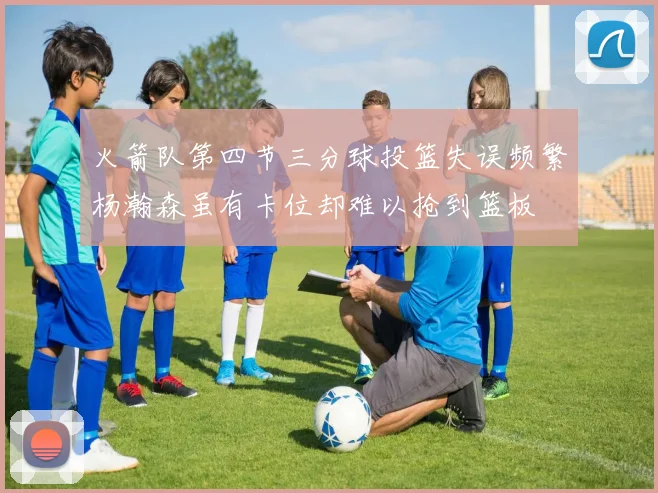 火箭队第四节三分球投篮失误频繁杨瀚森虽有卡位却难以抢到篮板