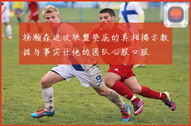 杨瀚森进攻联盟垫底的真相揭示数据与事实让他的团队心服口服