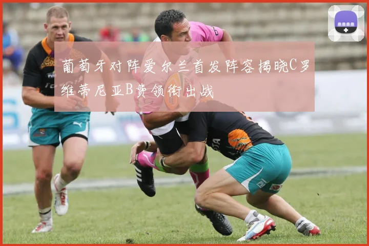 葡萄牙对阵爱尔兰首发阵容揭晓C罗维蒂尼亚B费领衔出战